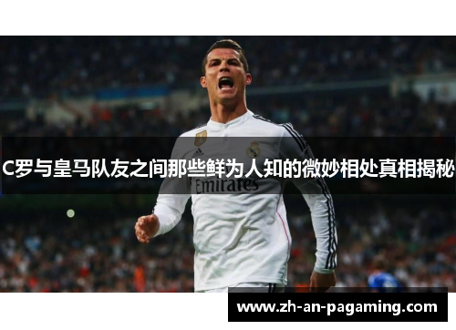 C罗与皇马队友之间那些鲜为人知的微妙相处真相揭秘 C罗与皇马队友之间那些鲜为人知的微妙相处真相揭秘