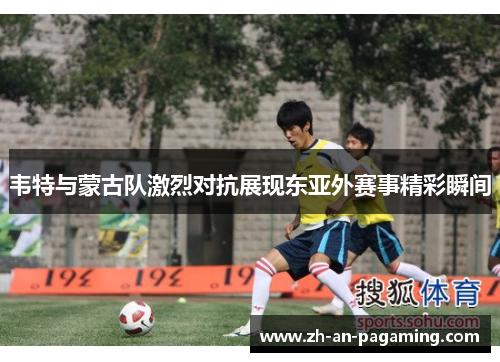 韦特与蒙古队激烈对抗展现东亚外赛事精彩瞬间