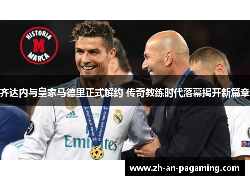 齐达内与皇家马德里正式解约 传奇教练时代落幕揭开新篇章