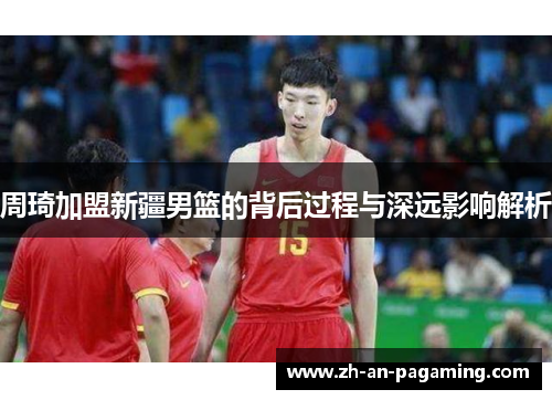 周琦加盟新疆男篮的背后过程与深远影响解析