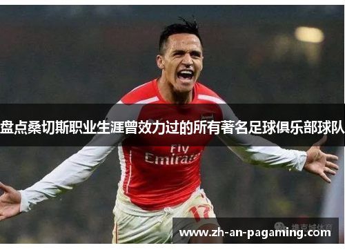 盘点桑切斯职业生涯曾效力过的所有著名足球俱乐部球队 盘点桑切斯职业生涯曾效力过的所有著名足球俱乐部球队