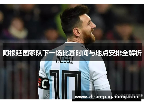 阿根廷国家队下一场比赛时间与地点安排全解析 阿根廷国家队下一场比赛时间与地点安排全解析