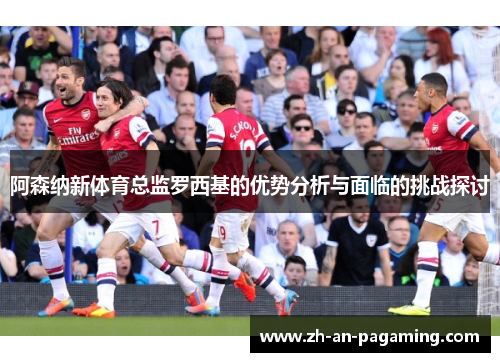 阿森纳新体育总监罗西基的优势分析与面临的挑战探讨