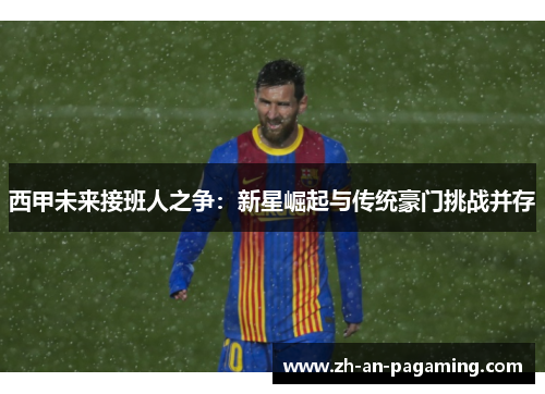 西甲未来接班人之争:新星崛起与传统豪门挑战并存 西甲未来接班人之争:新星崛起与传统豪门挑战并存